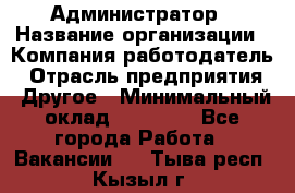 Администратор › Название организации ­ Компания-работодатель › Отрасль предприятия ­ Другое › Минимальный оклад ­ 19 000 - Все города Работа » Вакансии   . Тыва респ.,Кызыл г.